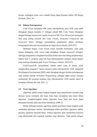 derajat, sedangkan motor servo standar hanya dapat berputar sekitar 180 derajat
(Widodo, 2010, 74).
2.8 Bahasa Pemrograman
Code Vision merupakan IDE untuk mikrokontroler jenis AVR yang sudah
dilengkapi dengan kompiler C. Sebagai sebuah IDE, Code Vision dilengkapi
dengan berbagai macam tool, seperti Integrated ISP, Code Wizard (ini merupakan
fitur yang paling menarik dari Code Vision), Integrated Compileran dan
Integrated Editor sehingga memudahkan programmer dalam membuat,
mengompilasi dan men-download-kan ke target device (Susilo, 2010:227).
Meskipun begitu, Code Vision masih memiliki kelemahan, yaitu pada
bagian debugging, code vision tidak dilengkapi dengan integrated debugger
sehingga programmer mengalami kesulitan ketika akan men-debug programmnya.
Seperti Keil C, program yang kita buat dikelompokkan menjadi sebuah project
yang nantinya diletakkan pada Project Workspace (Susilo, 2010:227).
CodeVisionAVR menyediakan sebuah editor yang di desain untuk
menghasilkan program C secara otomatis untuk mikrokontroler AVR. Integrated
Development Environtment (IDE) telah dilengkapi dengan fasilitas pemrograman
chip melalui metode In-System Programming sehingga dapat secara otomatis
mentransfer file program kedalam chip mikrokontroler AVR setelah sukses di
kompilasi (Winoto dan Adi, 2011, 7).
2.9 Teori Algoritma
Algoritma adalah urutan langkah-langkah logis penyelesaian masalah yang
disusun secara sistematis dan logis. Kata logis merupakan kata kunci dalam
algoritma. Langkah-langkah dalam algoritma harus logis dan harus dapat
ditentukan bernilai salah atau benar (Handrizal, 2008, 1).
Dalam beberapa konteks, algoritma adalah spesifikasi urutan langkah untuk
melakukan pekerjaan tertentu. Pertimbangan dalam pemilihan algoritma adalah,
pertama, algoritma haruslah benar. Artinya algoritma akan memberikan keluaran
yang dikehendaki dari sejumlah masukan yang diberikan. Tidak peduli sebagus
20
 