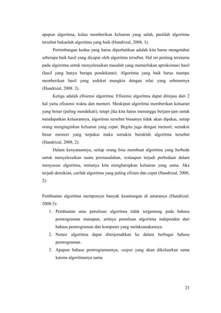 apapun algoritma, kalau memberikan keluaran yang salah, pastilah algoritma
tersebut bukanlah algoritma yang baik (Handrizal, 2008, 1).
Pertimbangan kedua yang harus diperhatikan adalah kita harus mengetahui
seberapa baik hasil yang dicapai oleh algoritma tersebut. Hal ini penting terutama
pada algoritma untuk menyelesaikan masalah yang memerlukan aproksimasi hasil
(hasil yang hanya berupa pendekatan). Algoritma yang baik harus mampu
memberikan hasil yang sedekat mungkin dengan nilai yang sebenarnya
(Handrizal, 2008. 2).
Ketiga adalah efisiensi algoritma. Efisiensi algoritma dapat ditinjau dari 2
hal yaitu efisiensi waktu dan memori. Meskipun algoritma memberikan keluaran
yang benar (paling mendekati), tetapi jika kita harus menunggu berjam-jam untuk
mendapatkan keluarannya, algoritma tersebut biasanya tidak akan dipakai, setiap
orang menginginkan keluaran yang cepat. Begitu juga dengan memori, semakin
besar memori yang terpakai maka semakin buruklah algoritma tersebut
(Handrizal, 2008, 2).
Dalam kenyataannya, setiap orang bisa membuat algoritma yang berbeda
untuk menyelesaikan suatu permasalahan, walaupun terjadi perbedaan dalam
menyusun algoritma, tentunya kita mengharapkan keluaran yang sama. Jika
terjadi demikian, carilah algoritma yang paling efisien dan cepat (Handrizal, 2008,
2).
Pembuatan algoritma mempunyai banyak keuntungan di antaranya (Handrizal,
2008:3):
1. Pembuatan atau penulisan algoritma tidak tergantung pada bahasa
pemrograman manapun, artinya penulisan algoritma independen dari
bahasa pemrograman dan komputer yang melaksanakannya.
2. Notasi algoritma dapat diterjemahkan ke dalam berbagai bahasa
pemrograman.
3. Apapun bahasa pemrogramannya, output yang akan dikeluarkan sama
karena algoritmanya sama.
21
 