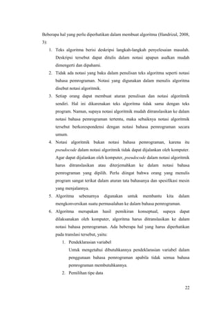 Beberapa hal yang perlu diperhatikan dalam membuat algoritma (Handrizal, 2008,
3):
1. Teks algoritma berisi deskripsi langkah-langkah penyelesaian masalah.
Deskripsi tersebut dapat ditulis dalam notasi apapun asalkan mudah
dimengerti dan dipahami.
2. Tidak ada notasi yang baku dalam penulisan teks algoritma seperti notasi
bahasa pemrograman. Notasi yang digunakan dalam menulis algoritma
disebut notasi algoritmik.
3. Setiap orang dapat membuat aturan penulisan dan notasi algoritmik
sendiri. Hal ini dikarenakan teks algoritma tidak sama dengan teks
program. Namun, supaya notasi algoritmik mudah ditranslasikan ke dalam
notasi bahasa pemrograman tertentu, maka sebaiknya notasi algoritmik
tersebut berkorespondensi dengan notasi bahasa pemrograman secara
umum.
4. Notasi algoritmik bukan notasi bahasa pemrograman, karena itu
pseudocode dalam notasi algoritmik tidak dapat dijalankan oleh komputer.
Agar dapat dijalankan oleh komputer, pseudocode dalam notasi algoritmik
harus ditranslasikan atau diterjemahkan ke dalam notasi bahasa
pemrograman yang dipilih. Perlu diingat bahwa orang yang menulis
program sangat terikat dalam aturan tata bahasanya dan spesifikasi mesin
yang menjalannya.
5. Algoritma sebenarnya digunakan untuk membantu kita dalam
mengkonversikan suatu permasalahan ke dalam bahasa pemrograman.
6. Algoritma merupakan hasil pemikiran konseptual, supaya dapat
dilaksanakan oleh komputer, algoritma harus ditranslasikan ke dalam
notasi bahasa pemrograman. Ada beberapa hal yang harus diperhatikan
pada translasi tersebut, yaitu:
1. Pendeklarasian variabel
Untuk mengetahui dibutuhkannya pendeklarasian variabel dalam
penggunaan bahasa pemrograman apabila tidak semua bahasa
pemrograman membutuhkannya.
2. Pemilihan tipe data
22
 