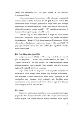 CMOS 8-bit berarsitektur AVR RISC yang memiliki 8K byte in-System
Programmable Flash.
Mikrokontroler dengan konsumsi daya rendah ini mampu mengeksekusi
instruksi dengan kecepatan maksimum 16MIPS pada frekuensi 16MHz. Jika
dibandingkan dengan ATmega8L perbedaannya hanya terletak pada besarnya
tegangan yang diperlukan untuk bekerja. Untuk Atmega 8 tipe L, mikrokontroler
ini dapat bekerja dengan tegangan antara 2,7 - 5,5 V sedangkan untuk Atmega 8
hanya dapat bekerja pada tegangan antara 4,5 – 5,5 V.
Fitur-fitur yang ada pada mikrokontroler ATmega8 ini adalah memori
program 8 Kb dengan flash memori 1000 tulis atau hapus, memori data SRAM
dengan kapasitas 1 Kb dan EEPROM dengan kapasitas 512 byte dengan 100.000
tulis dan hapus. Dan frekuensi pengoperasian hingga 16 MHz. memiliki 23 I/O
yang dapat diprogram, 6 chanel ADC 10 bit, USART, TWI, Tiga PWM, Timer 16
bit dan counter 16 bit.
2.1.2 Central Processing Unit (CPU)
Unit pemrosesan pusat CPU (Central Processing Unit), Terdiri dari dua unit
yaitu unit pengendali CU (Control Unit), dan unit aritmatika dan logika ALU
(Aritmetic and Logical Unit). Unit aritmatika dan logika melaksanakan operasi
aritmatika untuk data yang melaluinya. Fungsi aritmatika yang lazim termasuk
logika AND, logika OR dan Operasi pergeseran.
Fungsi utama sebuah unit pengendali adalah mengambil, mengkode dan
melaksanakan urutan instruksi sebuah program yang tersimpan dalam memori.
Unit pengendali mengatur urutan operasi sebuah sistem. Khususnya unit ini
menghasilkan dan mengatur sinyal pengendali yang diperlukan untuk
mensinkronkan seluruh operasi sebuah sistem, selain itu juga aliran data dan
instruksi program di dalam dan di luar ALU.
2.1.3 Memori
Setiap sistem mikrokontroler memerlukan memori untuk dapat menyimpan
program dan data. Pada mikrokontroler sendiri sudah terdapat memori data dan
memori program, ada beberapa tingkatan memori diantaranya adalah register
6
 