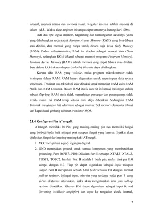 internal, memori utama dan memori masal. Register internal adalah memori di
dalam ALU. Waktu akses register ini sangat cepat umumnya kurang dari 100ns.
Ada dua tipe logika memori, tergantung dari kemungkinan aksesnya, yaitu
yang dihubungkan secara acak Random Access Memory (RAM) yang bisa dibaca
atau ditulisi, dan memori yang hanya untuk dibaca saja Read Only Memory
(ROM). Dalam mikrokontroler, RAM itu disebut sebagai memori data (Data
Memory), sedangkan ROM dikenal sebagai memori program (Program Memory).
Random Access Memory (RAM) adalah memori yang dapat dibaca atau ditulisi.
Data dalam RAM akan terhapus (volatile) bila catu daya dihilangkan.
Karena sifat RAM yang volatile, maka program mikrokontroler tidak
tersimpan dalam RAM. RAM hanya digunakan untuk menyimpan data secara
sementara. Terdapat dua teknologi yang dipakai untuk membuat RAM yaitu RAM
Statik dan RAM Dinamik. Dalam RAM statik satu bit informasi tersimpan dalam
sebuah flip-flop. RAM statik tidak memerlukan penyegar dan penangannya tidak
terlalu rumit. Isi RAM tetap selama catu daya diberikan. Sedangkan RAM
Dinamik menyimpan bit informasi sebagai muatan. Sel memori elementer dibuat
dari kapasitansi gerbang substrat transistor MOS.
2.1.4 Konfigurasi Pin ATmega8.
ATmega8 memiliki 28 Pin, yang masing-masing pin nya memiliki fungsi
yang berbeda-beda baik sebagai port maupun fungsi yang lainnya. Berikut akan
dijelaskan fungsi dari masing-masing kaki ATmega8.
1. VCC merupakan supply tegangan digital.
2. GND merupakan ground untuk semua komponen yang membutuhkan
grounding. Port B (PB7...PB0) Didalam Port B terdapat XTAL1, XTAL2,
TOSC1, TOSC2. Jumlah Port B adalah 8 buah pin, mulai dari pin B.0
sampai dengan B.7. Tiap pin dapat digunakan sebagai input maupun
output. Port B merupakan sebuah 8-bit bi-directional I/O dengan internal
pull-up resistor. Sebagai input, pin-pin yang terdapat pada port B yang
secara eksternal diturunkan, maka akan mengeluarkan arus jika pull-up
resistor diaktifkan. Khusus PB6 dapat digunakan sebagai input Kristal
(inverting oscillator amplifier) dan input ke rangkaian clock internal,
7
 