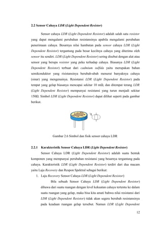2.2 Sensor Cahaya LDR (Light Dependent Resistor)
Sensor cahaya LDR (Light Dependent Resistor) adalah salah satu resistor
yang dapat mengalami perubahan resistansinya apabila mengalami perubahan
penerimaan cahaya. Besarnya nilai hambatan pada sensor cahaya LDR (Light
Dependent Resistor) tergantung pada besar kecilnya cahaya yang diterima oleh
sensor itu sendiri. LDR (Light Dependent Resistor) sering disebut dengan alat atau
sensor yang berupa resistor yang peka terhadap cahaya. Biasanya LDR (Light
Dependent Resistor) terbuat dari cadmium sulfida yaitu merupakan bahan
semikonduktor yang risistansinya berubah-ubah menurut banyaknya cahaya
(sinar) yang mengenainya. Resistansi LDR (Light Dependent Resistor) pada
tempat yang gelap biasanya mencapai sekitar 10 mΩ, dan ditempat terang LDR
(Light Dependent Resistor) mempunyai resistansi yang turun menjadi sekitar
150Ω. Simbol LDR (Light Dependent Resistor) dapat dilihat seperti pada gambar
berikut.
Gambar 2.6 Simbol dan fisik sensor cahaya LDR
2.2.1 Karakteristik Sensor Cahaya LDR (Light Dependent Resistor)
Sensor Cahaya LDR (Light Dependent Resistor) adalah suatu bentuk
komponen yang mempunyai perubahan resistansi yang besarnya tergantung pada
cahaya. Karakteristik LDR (Light Dependent Resistor) terdiri dari dua macam
yaitu Laju Recovery dan Respon Spektral sebagai berikut:
1. Laju Recovery Sensor Cahaya LDR (Light Dependent Resistor)
Bila sebuah Sensor Cahaya LDR (Light Dependent Resistor)
dibawa dari suatu ruangan dengan level kekuatan cahaya tertentu ke dalam
suatu ruangan yang gelap, maka bisa kita amati bahwa nilai resistansi dari
LDR (Light Dependent Resistor) tidak akan segera berubah resistansinya
pada keadaan ruangan gelap tersebut. Namun LDR (Light Dependent
12
 