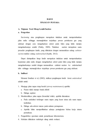 5
BAB II
TINJAUAN PUSTAKA
A. Tinjauan Teori Hisap Lendir/Suction
a. Pengertian
Suctioning atau penghisapan merupakan tindakan untuk mempertahankan
jalan nafas sehingga memungkinkan terjadinya proses pertukaran gas yang
adekuat dengan cara mengeluarkan sekret pada klien yang tidak mampu
mengeluarkannya sendiri (Timby, 2009). Tindakan suction merupakan suatu
prosedur penghisapan lendir, yang dilakukan dengan memasukkan selang catheter
suction melalui selang endotracheal (Syafni, 2012).
Dapat disimpulkan hisap lendir merupakan tindakan untuk mempertahankan
kepatenan jalan nafas dengan mengeluarkan sekret pada klien yang tidak mampu
mengeluarkannya sendiri dengan memasukkan catheter suction ke endotracheal
tube sehingga memungkinkan terjadinya proses pertukaran gas yang adekuat.
b. Indikasi
Menurut Smeltzer et al, (2002), indikasi penghisapan lendir lewat endotrakeal
adalah untuk:
1. Menjaga jalan napas tetap bersih (airway maintenance), apabila:
a. Pasien tidak mampu batuk efektif.
b. Diduga aspirasi
2. Membersihkan jalan napas (bronchial toilet), apabila ditemukan:
a. Pada auskultasi terdengar suara napas yang kasar atauu ada suara napas
tambahan.
b. Diduga ada sekresi mucus pada saluran pernapasan.
c. Apabila klinis memperlihatkan adanya peningkatan beban kerja sistem
pernafasan.
3. Pengambilan specimen untuk pemeriksaan laboratorium.
4. Sebelum dilakukan radiologis ulang untuk evaluasi.
 