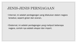 JENIS-JENIS PERNIAGAAN
◦ Internal, ini adalah perdagangan yang dilakukan dalam negara
tersebut, seperti grosir dan eceran.
◦ Eksternal, ini adalah perdagangan yang meliputi beberapa
negara, contoh nya adalah ekspor dan import.
 