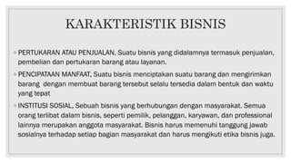 KARAKTERISTIK BISNIS
◦ PERTUKARAN ATAU PENJUALAN, Suatu bisnis yang didalamnya termasuk penjualan,
pembelian dan pertukaran barang atau layanan.
◦ PENCIPATAAN MANFAAT, Suatu bisnis menciptakan suatu barang dan mengirimkan
barang dengan membuat barang tersebut selalu tersedia dalam bentuk dan waktu
yang tepat
◦ INSTITUSI SOSIAL, Sebuah bisnis yang berhubungan dengan masyarakat. Semua
orang terlibat dalam bisnis, seperti pemilik, pelanggan, karyawan, dan professional
lainnya merupakan anggota masyarakat. Bisnis harus memenuhi tanggung jawab
sosialnya terhadap setiap bagian masyarakat dan harus mengikuti etika bisnis juga.
 