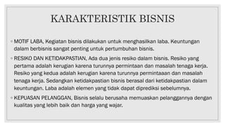 KARAKTERISTIK BISNIS
◦ MOTIF LABA, Kegiatan bisnis dilakukan untuk menghasilkan laba. Keuntungan
dalam berbisnis sangat penting untuk pertumbuhan bisnis.
◦ RESIKO DAN KETIDAKPASTIAN, Ada dua jenis resiko dalam bisnis. Resiko yang
pertama adalah kerugian karena turunnya permintaan dan masalah tenaga kerja.
Resiko yang kedua adalah kerugian karena turunnya permintaaan dan masalah
tenaga kerja. Sedangkan ketidakpastian bisnis berasal dari ketidakpastian dalam
keuntungan. Laba adalah elemen yang tidak dapat diprediksi sebelumnya.
◦ KEPUASAN PELANGGAN, Bisnis selalu berusaha memuaskan pelanggannya dengan
kualitas yang lebih baik dan harga yang wajar.
 