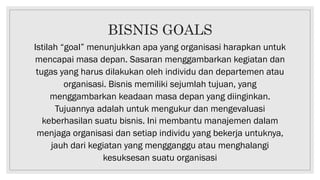 BISNIS GOALS
Istilah “goal” menunjukkan apa yang organisasi harapkan untuk
mencapai masa depan. Sasaran menggambarkan kegiatan dan
tugas yang harus dilakukan oleh individu dan departemen atau
organisasi. Bisnis memiliki sejumlah tujuan, yang
menggambarkan keadaan masa depan yang diinginkan.
Tujuannya adalah untuk mengukur dan mengevaluasi
keberhasilan suatu bisnis. Ini membantu manajemen dalam
menjaga organisasi dan setiap individu yang bekerja untuknya,
jauh dari kegiatan yang mengganggu atau menghalangi
kesuksesan suatu organisasi
 