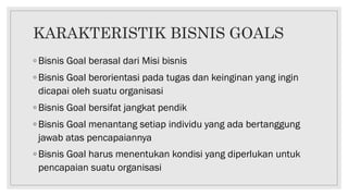 KARAKTERISTIK BISNIS GOALS
◦ Bisnis Goal berasal dari Misi bisnis
◦ Bisnis Goal berorientasi pada tugas dan keinginan yang ingin
dicapai oleh suatu organisasi
◦ Bisnis Goal bersifat jangkat pendik
◦ Bisnis Goal menantang setiap individu yang ada bertanggung
jawab atas pencapaiannya
◦ Bisnis Goal harus menentukan kondisi yang diperlukan untuk
pencapaian suatu organisasi
 