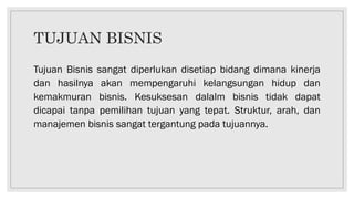 TUJUAN BISNIS
Tujuan Bisnis sangat diperlukan disetiap bidang dimana kinerja
dan hasilnya akan mempengaruhi kelangsungan hidup dan
kemakmuran bisnis. Kesuksesan dalalm bisnis tidak dapat
dicapai tanpa pemilihan tujuan yang tepat. Struktur, arah, dan
manajemen bisnis sangat tergantung pada tujuannya.
 