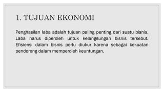 1. TUJUAN EKONOMI
Penghasilan laba adalah tujuan paling penting dari suatu bisnis.
Laba harus diperoleh untuk kelangsungan bisnis tersebut.
Efisiensi dalam bisnis perlu diukur karena sebagai kekuatan
pendorong dalam memperoleh keuntungan.
 