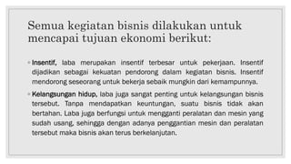 Semua kegiatan bisnis dilakukan untuk
mencapai tujuan ekonomi berikut:
◦ Insentif, laba merupakan insentif terbesar untuk pekerjaan. Insentif
dijadikan sebagai kekuatan pendorong dalam kegiatan bisnis. Insentif
mendorong seseorang untuk bekerja sebaik mungkin dari kemampunnya.
◦ Kelangsungan hidup, laba juga sangat penting untuk kelangsungan bisnis
tersebut. Tanpa mendapatkan keuntungan, suatu bisnis tidak akan
bertahan. Laba juga berfungsi untuk mengganti peralatan dan mesin yang
sudah usang, sehingga dengan adanya penggantian mesin dan peralatan
tersebut maka bisnis akan terus berkelanjutan.
 