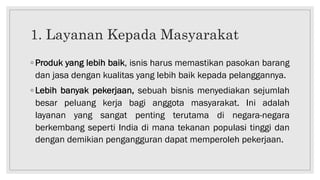 1. Layanan Kepada Masyarakat
◦ Produk yang lebih baik, isnis harus memastikan pasokan barang
dan jasa dengan kualitas yang lebih baik kepada pelanggannya.
◦ Lebih banyak pekerjaan, sebuah bisnis menyediakan sejumlah
besar peluang kerja bagi anggota masyarakat. Ini adalah
layanan yang sangat penting terutama di negara-negara
berkembang seperti India di mana tekanan populasi tinggi dan
dengan demikian pengangguran dapat memperoleh pekerjaan.
 