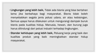 ◦ Lingkungan yang lebih baik, Tidak ada bisnis yang bisa bertahan
lama jika berbahaya bagi masyarakat. Bisnis tidak boleh
menyebabkan segala jenis polusi udara, air atau kebisingan.
Semua upaya harus dilakukan untuk mengurangi dampak buruk
bisnis pada kualitas hidup. Manusia, hewan, dan burung juga
harus dilindungi dari polusi industri terhadap lingkungan.
◦ Standar kehidupan yang lebih baik, Peluang kerja yang baik dan
kualitas produk yang baik meningkatkan standar hidup
masyarakat.
 
