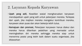 2. Layanan Kepada Karyawan
◦ Upah yang adil, Keadilan sosial mengharuskan karyawan
mendapatkan upah yang adil untuk pekerjaan mereka. Terlepas
dari upah, jika majikan mereka mengakui kontribusi mereka,
karyawan akan puas dan akan bekerja lebih tulus.
◦ Kemajuan dan promosi, Pekerjaan karyawan harus diakui dan
mereka harus diberikan pelatihan yang memadai untuk
meningkatkan diri mereka sehingga mereka siap untuk
menerima posisi yang lebih baik dalam suatu organisasi, jika
ditawarkan
 