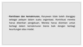 ◦ Kemitraan dan kemakmuran, Karyawan tidak boleh dianggap
sebagai pelayan dalam suatu organisasi. Kontribusi mereka
harus diberikan pengakuan. Mereka harus diizinkan untuk
berbagi dalam kemakmuran bisnis baik dengan berbagi
keuntungan atau modal.
 