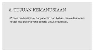 3. TUJUAN KEMANUSIAAN
◦ Proses produksi tidak hanya terdiri dari bahan, mesin dan lahan,
tetapi juga pekerja yang bekerja untuk organisasi.
 
