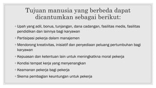 Tujuan manusia yang berbeda dapat
dicantumkan sebagai berikut:
◦ Upah yang adil, bonus, tunjangan, dana cadangan, fasilitas medis, fasilitas
pendidikan dan lainnya bagi karyawan
◦ Partisipasi pekerja dalam manajemen
◦ Mendorong kreativitas, inisiatif dan penyediaan peluang pertumbuhan bagi
karyawan
◦ Kepuasan dan ketentuan lain untuk meningkatkna moral pekerja
◦ Kondisi tempat kerja yang menyenangkan
◦ Keamanan pekerja bagi pekerja
◦ Skema pembagian keuntungan untuk pekerja
 