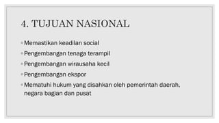 4. TUJUAN NASIONAL
◦ Memastikan keadilan social
◦ Pengembangan tenaga terampil
◦ Pengembangan wirausaha kecil
◦ Pengembangan ekspor
◦ Mematuhi hukum yang disahkan oleh pemerintah daerah,
negara bagian dan pusat
 
