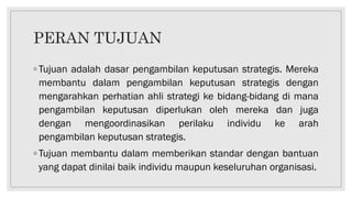 PERAN TUJUAN
◦ Tujuan adalah dasar pengambilan keputusan strategis. Mereka
membantu dalam pengambilan keputusan strategis dengan
mengarahkan perhatian ahli strategi ke bidang-bidang di mana
pengambilan keputusan diperlukan oleh mereka dan juga
dengan mengoordinasikan perilaku individu ke arah
pengambilan keputusan strategis.
◦ Tujuan membantu dalam memberikan standar dengan bantuan
yang dapat dinilai baik individu maupun keseluruhan organisasi.
 