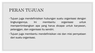 PERAN TUJUAN
◦ Tujuan juga mendefinisikan hubungan suatu organisasi dengan
lingkungannya. Ini membantu organisasi untuk
mempertimbangkan apa yang harus dicapai untuk karyawan,
pelanggan, dan organisasi itu sendiri.
◦ Tujuan juga membantu mendefinisikan visi dan misi pernyataan
dari suatu organisasi.
 