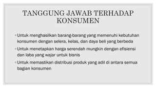 TANGGUNG JAWAB TERHADAP
KONSUMEN
◦ Untuk menghasilkan barang-barang yang memenuhi kebutuhan
konsumen dengan selera, kelas, dan daya beli yang berbeda
◦ Untuk menetapkan harga serendah mungkin dengan efisiensi
dan laba yang wajar untuk bisnis
◦ Untuk memastikan distribusi produk yang adil di antara semua
bagian konsumen
 