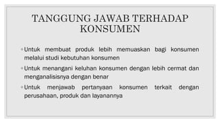 TANGGUNG JAWAB TERHADAP
KONSUMEN
◦ Untuk membuat produk lebih memuaskan bagi konsumen
melalui studi kebutuhan konsumen
◦ Untuk menangani keluhan konsumen dengan lebih cermat dan
menganalisisnya dengan benar
◦ Untuk menjawab pertanyaan konsumen terkait dengan
perusahaan, produk dan layanannya
 