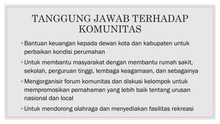 TANGGUNG JAWAB TERHADAP
KOMUNITAS
◦ Bantuan keuangan kepada dewan kota dan kabupaten untuk
perbaikan kondisi perumahan
◦ Untuk membantu masyarakat dengan membantu rumah sakit,
sekolah, perguruan tinggi, lembaga keagamaan, dan sebagainya
◦ Mengorganisir forum komunitas dan diskusi kelompok untuk
mempromosikan pemahaman yang lebih baik tentang urusan
nasional dan local
◦ Untuk mendorong olahraga dan menyediakan fasilitas rekreasi
 