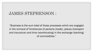 JAMES STEPHENSON :
“Business is the sum total of those processes which are engaged
in the removal of hindrances of persons (trade), places (transport
and insurance) and time (warehousing) in the exchange (banking)
of commodities.”
 