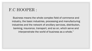 F.C HOOPER :
Business means the whole complex field of commerce and
industry, the basic industries, processing and manufacturing
industries and the network of ancillary services, distribution,
banking, insurance, transport, and so on, which serve and
interpenetrate the world of business as a whole.”
 