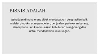 BISNIS ADALAH
pekerjaan dimana orang sibuk mendapatkan penghasilan baik
melalui produksi atau pembelian, penjualan, pertukaran barang,
dan layanan untuk memuaskan kebutuhan orang-orang dan
untuk mendapatkan keuntungan.
 