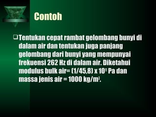Contoh
Tentukan cepat rambat gelombang bunyi di
dalam air dan tentukan juga panjang
gelombang dari bunyi yang mempunyai
frekuensi 262 Hz di dalam air. Diketahui
modulus bulk air= (1/45,8) x 1011
Pa dan
massa jenis air = 1000 kg/m3
.
 