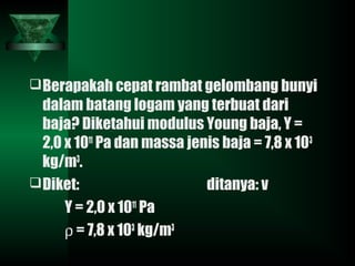 Berapakah cepat rambat gelombang bunyi
dalam batang logam yang terbuat dari
baja? Diketahui modulus Young baja, Y =
2,0 x 1011
Pa dan massa jenis baja = 7,8 x 103
kg/m3
.
Diket: ditanya: v
Y = 2,0 x 1011
Pa
ρ = 7,8 x 103
kg/m3
 