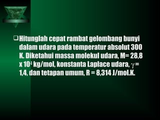 Hitunglah cepat rambat gelombang bunyi
dalam udara pada temperatur absolut 300
K. Diketahui massa molekul udara, M= 28,8
x 10-3
kg/mol, konstanta Laplace udara, γ =
1,4, dan tetapan umum, R = 8,314 J/mol.K.
 