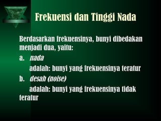 Frekuensi dan Tinggi Nada
Berdasarkan frekuensinya, bunyi dibedakan
menjadi dua, yaitu:
a. nada
adalah: bunyi yang frekuensinya teratur
b. desah (noise)
adalah: bunyi yang frekuensinya tidak
teratur
 