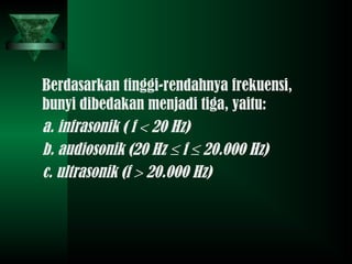 Berdasarkan tinggi-rendahnya frekuensi,
bunyi dibedakan menjadi tiga, yaitu:
a. infrasonik ( f < 20 Hz)
b. audiosonik (20 Hz ≤ f ≤ 20.000 Hz)
c. ultrasonik (f > 20.000 Hz)
 