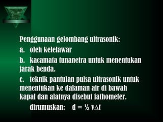 Penggunaan gelombang ultrasonik:
a. oleh kelelawar
b. kacamata tunanetra untuk menentukan
jarak benda.
c. teknik pantulan pulsa ultrasonik untuk
menentukan ke dalaman air di bawah
kapal dan alatnya disebut fathometer.
dirumuskan: d = ½ v∆t
 