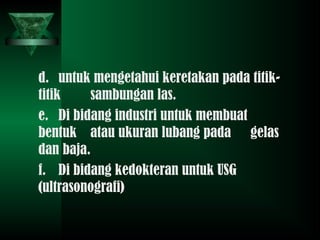 d. untuk mengetahui keretakan pada titik-
titik sambungan las.
e. Di bidang industri untuk membuat
bentuk atau ukuran lubang pada gelas
dan baja.
f. Di bidang kedokteran untuk USG
(ultrasonografi)
 