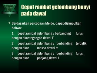 Cepat rambat gelombang bunyi
pada dawai
 Berdasarkan percobaan Melde, dapat disimpulkan
bahwa:
1. cepat rambat gelombang v berbanding lurus
dengan akar tegangan dawai F.
2. cepat rambat gelombang v berbanding terbalik
dengan akar massa dawai m
3. cepat rambat gelombang v berbanding lurus
dengan akar panjang dawai l
 