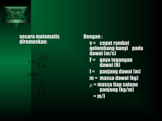 secara matematis
dirumuskan:
Dengan :
v = cepat rambat
gelombang bunyi pada
dawai (m/s)
F = gaya tegangan
dawai (N)
l = panjang dawai (m)
m = massa dawai (kg)
µ = massa tiap satuan
panjang (kg/m)
= m/l
µ
F
v
atau
m
Fl
v
=
=
 