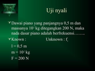 Uji nyali
Dawai piano yang panjangnya 0,5 m dan
massanya 10-2
kg ditegangkan 200 N, maka
nada dasar piano adalah berfrekuensi……..
Known : Unknown : fo
l = 0,5 m
m = 10-2
kg
F = 200 N
 