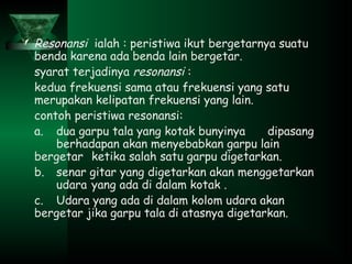  Resonansi ialah : peristiwa ikut bergetarnya suatu
benda karena ada benda lain bergetar.
syarat terjadinya resonansi :
kedua frekuensi sama atau frekuensi yang satu
merupakan kelipatan frekuensi yang lain.
contoh peristiwa resonansi:
a. dua garpu tala yang kotak bunyinya dipasang
berhadapan akan menyebabkan garpu lain
bergetar ketika salah satu garpu digetarkan.
b. senar gitar yang digetarkan akan menggetarkan
udara yang ada di dalam kotak .
c. Udara yang ada di dalam kolom udara akan
bergetar jika garpu tala di atasnya digetarkan.
 