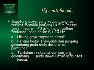 Iki contohe rek
 Sepotong dawai yang kedua ujungnya
terikat memiliki panjang l = 5 m, massa
jenis linear µ = 40 g/m menghasilkan
frekuensi nada dasar f0 = 20 Hz.
a. Hitung gaya tegangan dawai!
b. Berapa besar frekuensi dan panjang
gelombang pada nada dasar atas
pertama?
c. Tentukan frekuensi dan panjang
gelombang pada dawai untuk nada atas
kedua.
 
