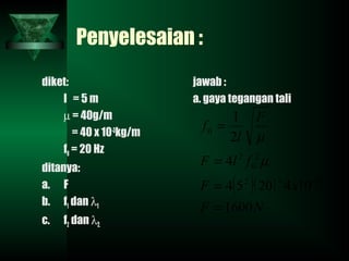 Penyelesaian :
diket:
l = 5 m
µ = 40g/m
= 40 x 10-3
kg/m
f0 = 20 Hz
ditanya:
a. F
b. f1 dan λ1
c. f2 dan λ2.
jawab :
a. gaya tegangan tali
( )( )
NF
xF
flF
F
l
f
1600
1042054
4
2
1
322
2
0
2
0
=
=
=
=
−
µ
µ
 