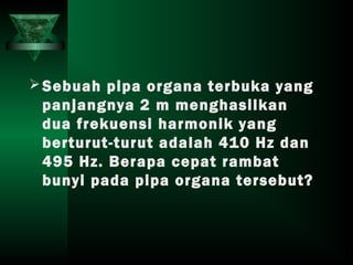 Sebuah pipa organa terbuka yang
panjangnya 2 m menghasilkan
dua frekuensi harmonik yang
berturut-turut adalah 410 Hz dan
495 Hz. Berapa cepat rambat
bunyi pada pipa organa tersebut?
 