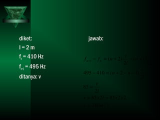 diket:
l = 2 m
fn = 410 Hz
fn+1 = 495 Hz
ditanya: v
jawab:
smv
xxlxv
l
v
l
v
nn
l
v
n
l
v
nff nn
/340
2285285
2
85
2
)12(410495
2
)1(
2
)2(1
=
==
=
−−+=−
+−+=−+
 