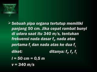 Sebuah pipa organa tertutup memiliki
panjang 50 cm. Jika cepat rambat bunyi
di udara saat itu 340 m/s, tentukan
frekuensi nada dasar f0, nada atas
pertama f1 dan nada atas ke dua f2.
diket: ditanya: f0, f1, f2
l = 50 cm = 0,5 m
v = 340 m/s
 