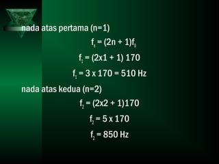 nada atas pertama (n=1)
fn = (2n + 1)f0
f1 = (2x1 + 1) 170
f1 = 3 x 170 = 510 Hz
nada atas kedua (n=2)
f2 = (2x2 + 1)170
f2 = 5 x 170
f2 = 850 Hz
 