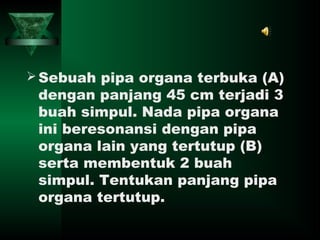Sebuah pipa organa terbuka (A)
dengan panjang 45 cm terjadi 3
buah simpul. Nada pipa organa
ini beresonansi dengan pipa
organa lain yang tertutup (B)
serta membentuk 2 buah
simpul. Tentukan panjang pipa
organa tertutup.
 