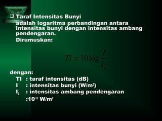 Taraf Intensitas Bunyi
adalah logaritma perbandingan antara
intensitas bunyi dengan intensitas ambang
pendengaran.
Dirumuskan:
dengan:
TI : taraf intensitas (dB)
I : intensitas bunyi (W/m2
)
I0 : intensitas ambang pendengaran
:10-12
W/m2
0
log10
I
I
TI =
 