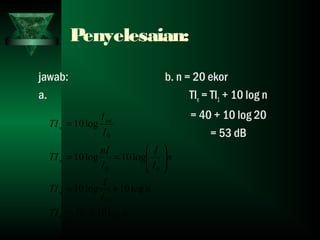 Penyelesaian:
jawab:
a.
b. n = 20 ekor
TIn = TI1 + 10 log n
= 40 + 10 log 20
= 53 dB
nTITI
n
I
I
TI
n
I
I
I
nI
TI
I
I
TI
n
n
n
tot
n
log10
log10log10
log10log10
log10
1
0
00
0
+=
+=






==
=
 
